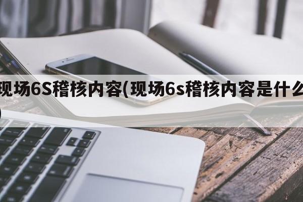 现场6S稽核内容(现场6s稽核内容是什么)